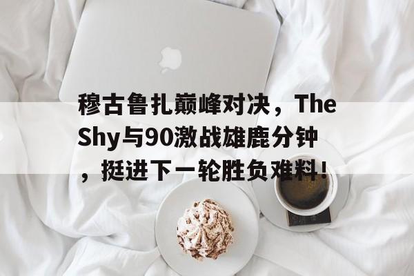 体育娱乐平台穆古鲁扎巅峰对决，TheShy与90激战雄鹿分钟，挺进下一轮胜负难料！